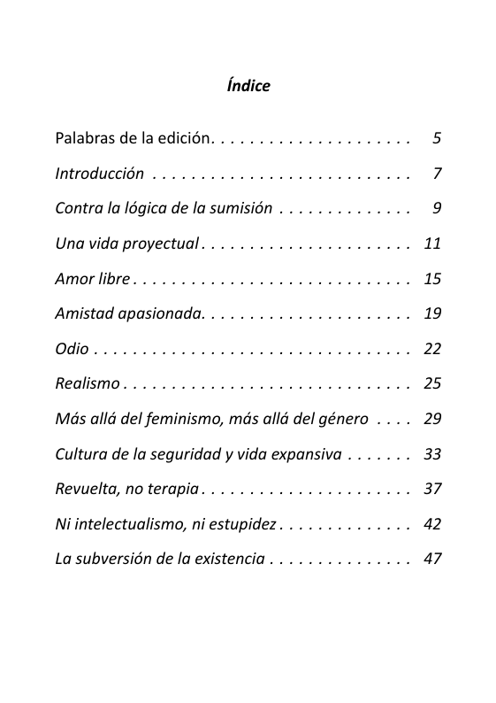 Palabras de laedicion. .. .................. 5 Introduccion . .............. ... 7 Contra la l6gica de la sumision . . ............ 9 Una vida proyectual . . .................... 11 Amorlibre. . ........... ... ... 15 Amistad apasionada. . .. .................. 19 Odio. ..o 22 Realismo. ............ ... ... ... 25 Mas all del feminismo, mds allé del género . ... 29 Cultura de la seguridad y vida expansiva . . . . . .. 33 Revuelta, noterapia. . .................... 37 Ni intelectualismo, ni estupidez. . ............ 42 La subversion de la existencia . . .. ........... 47